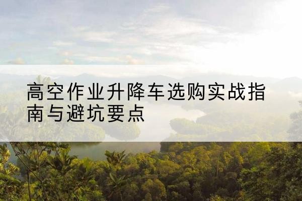淮滨升降车怎么选-高空作业升降车选购实战指南与避坑要点