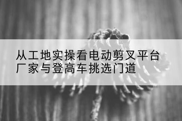 淮滨电动剪叉升降平台厂家-从工地实操看电动剪叉平台厂家与登高车挑选门道