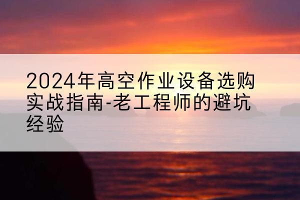 淮滨高空作业升降机厂家推荐-2024年高空作业设备选购实战指南-老工程师的避坑经验