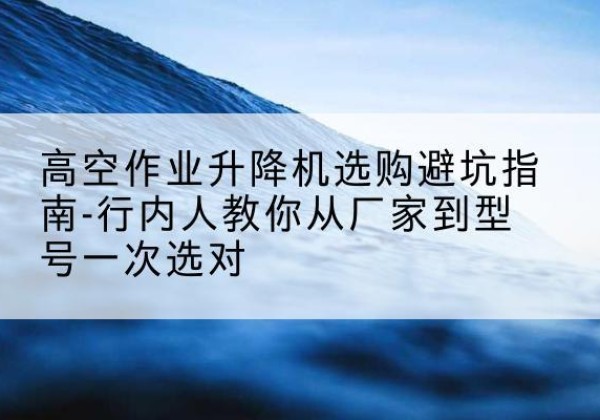 淮滨升降平台厂家-高空作业升降机选购避坑指南-行内人教你从厂家到型号一次选对