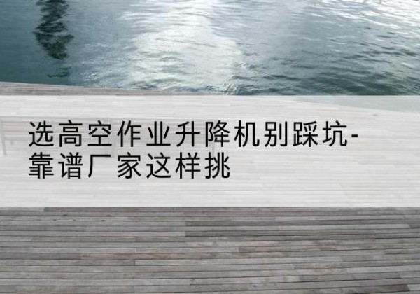 淮滨剪叉式升降机厂家-选高空作业升降机别踩坑-靠谱厂家这样挑