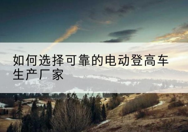 淮滨电动登高车厂家-如何选择可靠的电动登高车生产厂家