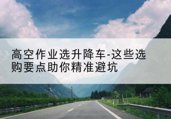 淮滨升降车厂家-高空作业选升降车-这些选购要点助你*避坑