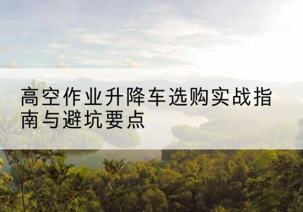 淮滨升降车怎么选-高空作业升降车选购实战指南与避坑要点