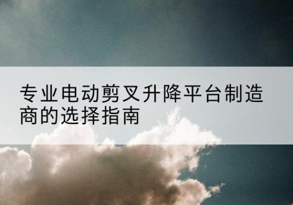 淮滨电动剪叉升降平台厂家-专业电动剪叉升降平台制造商的选择指南